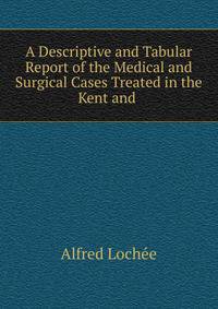 A Descriptive and Tabular Report of the Medical and Surgical Cases Treated in the Kent and .