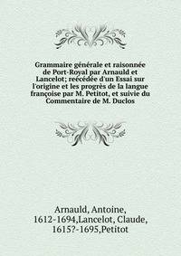 Grammaire g?n?rale et raisonn?e de Port-Royal par Arnauld et Lancelot; re?c?d?e d'un Essai sur l'origine et les progr?s de la langue fran?oise par M. Petitot, et suivie du Commentaire de M. Duclos