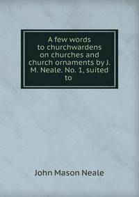 A few words to churchwardens on churches and church ornaments by J.M. Neale. No. 1, suited to .