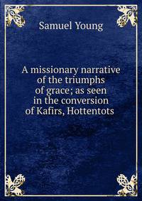 A missionary narrative of the triumphs of grace; as seen in the conversion of Kafirs, Hottentots .