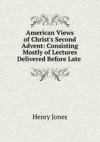 American Views of Christ's Second Advent: Consisting Mostly of Lectures Delivered Before Late .