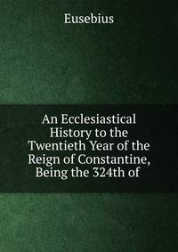 An Ecclesiastical History to the Twentieth Year of the Reign of Constantine, Being the 324th of .