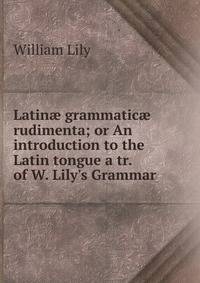 Latin? grammatic? rudimenta; or An introduction to the Latin tongue a tr. of W. Lily's Grammar .