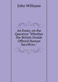 An Essay, on the Question "Whether the British Druids Offered Human Sacrifices."