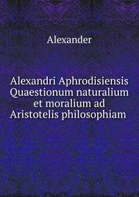 Alexandri Aphrodisiensis Quaestionum naturalium et moralium ad Aristotelis philosophiam .