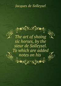 The art of shoing sic horses, by the sieur de Solleysel. To which are added notes on his .