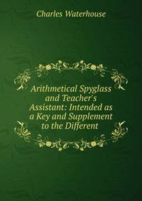 Arithmetical Spyglass and Teacher's Assistant: Intended as a Key and Supplement to the Different .