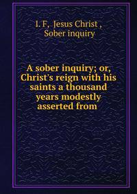 A sober inquiry; or, Christ's reign with his saints a thousand years modestly asserted from .