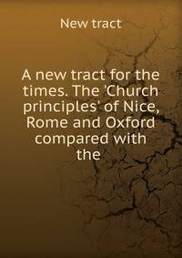 A new tract for the times. The 'Church principles' of Nice, Rome and Oxford compared with the .