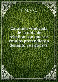 Cataluna vindicada de la nota de rebelion con que sus emulos pretendieron denigrar sus glorias .