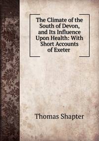 The Climate of the South of Devon, and Its Influence Upon Health: With Short Accounts of Exeter .