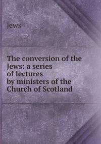 The conversion of the Jews: a series of lectures by ministers of the Church of Scotland