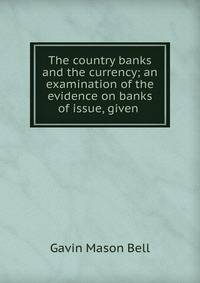 The country banks and the currency; an examination of the evidence on banks of issue, given .