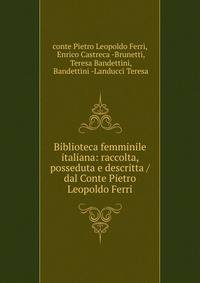 Biblioteca femminile italiana: raccolta, posseduta e descritta / dal Conte Pietro Leopoldo Ferri