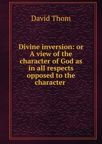 Divine inversion: or A view of the character of God as in all respects opposed to the character .
