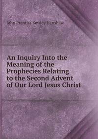 An Inquiry Into the Meaning of the Prophecies Relating to the Second Advent of Our Lord Jesus Christ