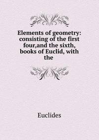 Elements of geometry: consisting of the first four,and the sixth, books of Euclid, with the .