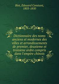 Dictionnaire des noms anciens et modernes des villes et arrondissements de premier, deuxieme et troisiene ordre compris dans l'empire chinois