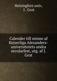 Calender till minne af Kejserliga Alexanders-universitetets andra secularfest, utg. af J. Grot