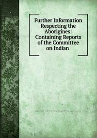 Further Information Respecting the Aborigines: Containing Reports of the Committee on Indian .
