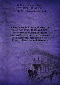 A Residence in France, during the years 1792, 1793, 1794, and 1795 : described in a series of letters from an English lady ; with general and incidental remarks on the French character and manners