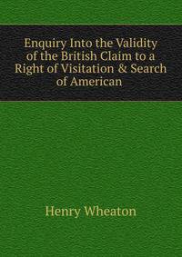 Enquiry Into the Validity of the British Claim to a Right of Visitation &amp; Search of American .