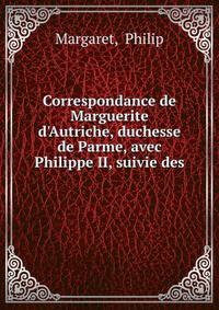 Correspondance de Marguerite d'Autriche, duchesse de Parme, avec Philippe II, suivie des .