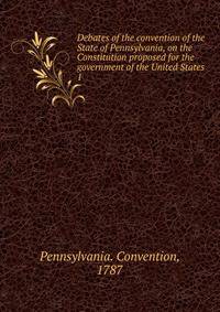 Debates of the convention of the State of Pennsylvania, on the Constitution proposed for the government of the United States. 1