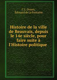 Histoire de la ville de Beauvais, depuis le 14e si?cle, pour faire suite ? l'Histoire politique .