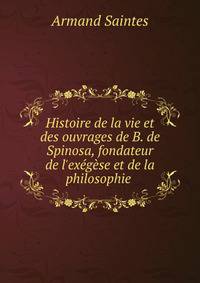 Histoire de la vie et des ouvrages de B. de Spinosa, fondateur de l'ex?g?se et de la philosophie .