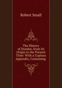 The History of Dundee, from Its Origin to the Present Time: With a Copious Appendix, Containing .
