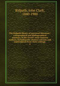 The Ridpath library of universal literature : a biographical and bibliographical summary of the world's most eminent authors, including the choicest extracts and masterpieces from their writings .