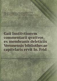Gaii Institvtionvm commentarii qvattvor, ex membranis deleticiis Veronensis bibliothecae capitvlaris ervit Io. Frid