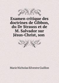 Examen critique des doctrines de Gibbon, du Dr Strauss et de M. Salvador sur Jesus-Christ, son .