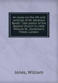 An essay on the life and writings of Mr. Abraham Booth : late pastor of the Baptist Church in Little Prescot-St., Goodman's Fields, London