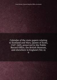 Calendar of the state papers relating to Scotland and Mary, Queen of Scots, 1547-1605, preserved in the Public Record Office, the British Museum, and elsewhere in England (Vol. 6). 6