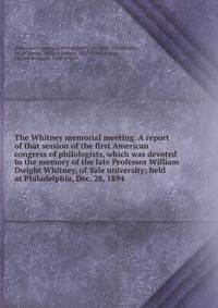 The Whitney memorial meeting. A report of that session of the first American congress of philologists, which was devoted to the memory of the late Professor William Dwight Whitney, of Yale university; held at Philadelphia, Dec. 28, 1894