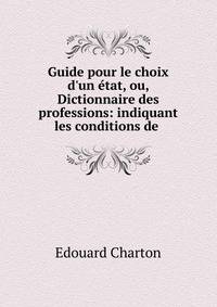 Guide pour le choix d'un ?tat, ou, Dictionnaire des professions: indiquant les conditions de .