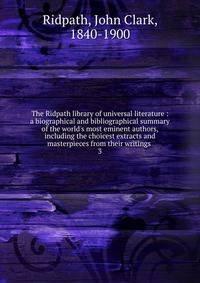The Ridpath library of universal literature : a biographical and bibliographical summary of the world's most eminent authors, including the choicest extracts and masterpieces from their writings .