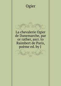 La chevalerie Ogier de Danemarche, par or rather, ascr. to Raimbert de Paris, poeme ed. by J .