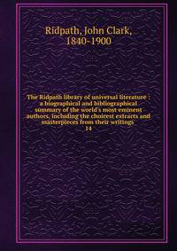 The Ridpath library of universal literature : a biographical and bibliographical summary of the world's most eminent authors, including the choicest extracts and masterpieces from their writings .