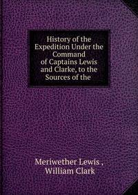 History of the Expedition Under the Command of Captains Lewis and Clarke, to the Sources of the .