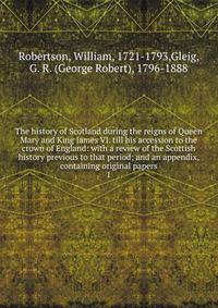 The history of Scotland during the reigns of Queen Mary and King James VI. till his accession to the crown of England: with a review of the Scottish history previous to that period; and an appendix, containing original papers. 1