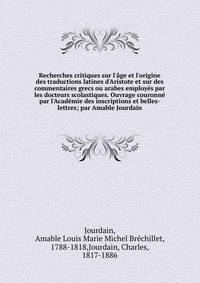 Recherches critiques sur l'?ge et l'origine des traductions latines d'Aristote et sur des commentaires grecs ou arabes employ?s par les docteurs scolastiques. Ouvrage couronn? par l'Acad?mie des inscriptions et belles-lettres; par Amable Jourdain
