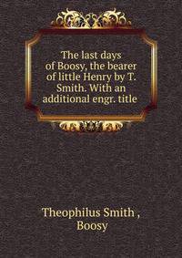 The last days of Boosy, the bearer of little Henry by T. Smith. With an additional engr. title .