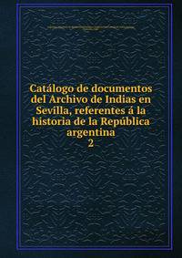 Catalogo de documentos del Archivo de Indias en Sevilla, referentes a la historia de la Republica argentina