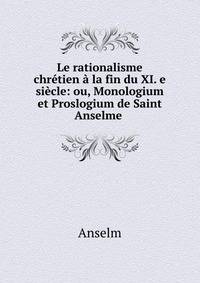 Le rationalisme chretien a la fin du XI. e siecle: ou, Monologium et Proslogium de Saint Anselme .