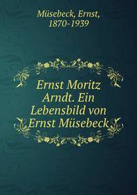 Ernst Moritz Arndt. Ein Lebensbild von Ernst Musebeck