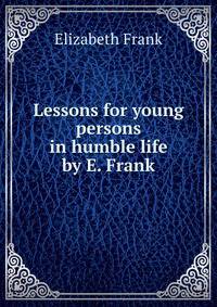 Lessons for young persons in humble life by E. Frank.