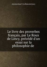Le livre des proverbes fran?ais, par Le Roux de Lincy, pr?c?d? d'un essai sur la philosophie de .